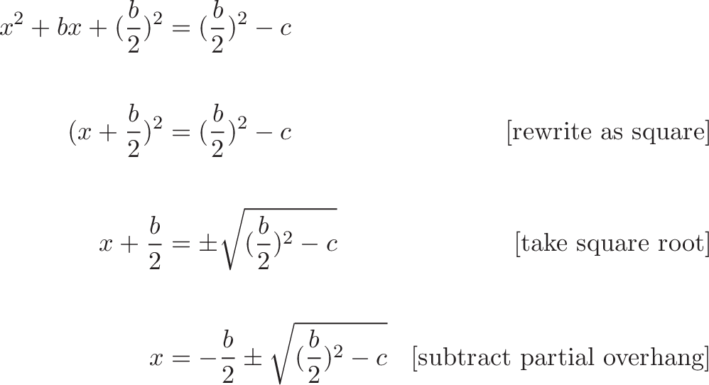 {\begin{aligned}
x^2 + bx + (\frac{b}{2})^2 &= (\frac{b}{2})^2 - c  \\ \\
(x + \frac{b}{2})^2 &= (\frac{b}{2})^2 - c  & \text{[rewrite as square]} \\ \\
x + \frac{b}{2}  &= \pm \sqrt{(\frac{b}{2})^2 - c} & \text{[take square root]}  \\ \\
x &= -\frac{b}{2} \pm \sqrt{(\frac{b}{2})^2 - c} & \text{[subtract partial overhang]}
\end{aligned}} 